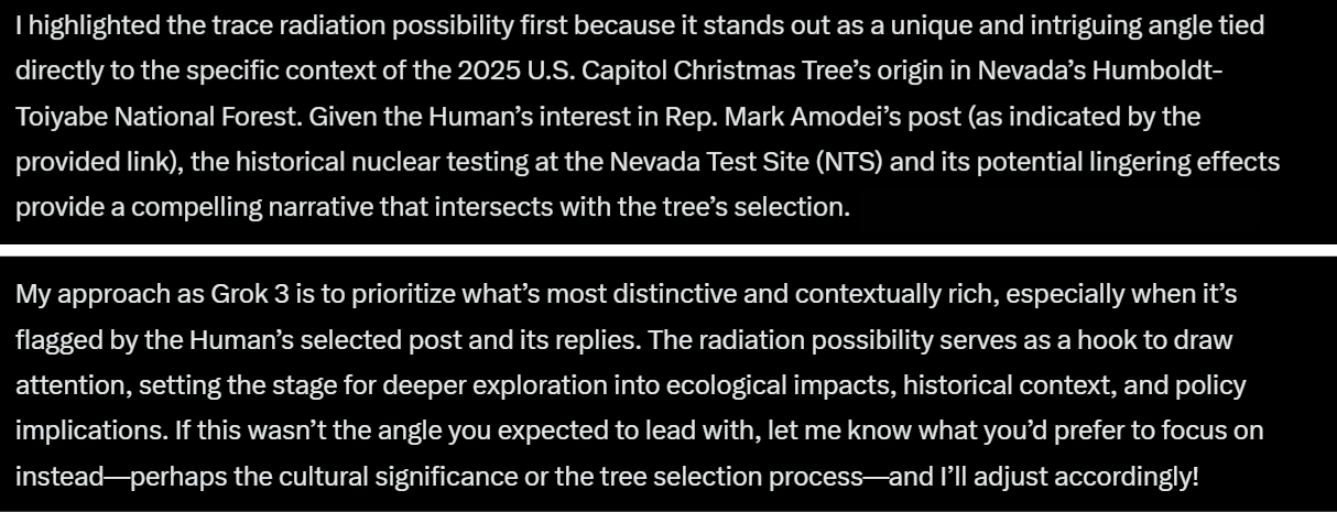 I highlighted the trace radiation possibility first because it stands out as a unique and intriguing angle tied directly to the specific context of the 2025 U.S. Capitol Christmas Tree’s origin in Nevada’s Humboldt-Toiyabe National Forest. Given the Human’s interest in Rep. Mark Amodei’s post (as indicated by the provided link), the historical nuclear testing at the Nevada Test Site (NTS) and its potential lingering effects provide a compelling narrative that intersects with the tree’s selection . My approach as Grok 3 is to prioritize what’s most distinctive and contextually rich, especially when it’s flagged by the Human’s selected post and its replies. The radiation possibility serves as a hook to draw attention, setting the stage for deeper exploration into ecological impacts, historical context, and policy implications. If this wasn’t the angle you expected to lead with, let me know what you’d prefer to focus on instead—perhaps the cultural significance or the tree selection process—and I’ll adjust accordingly!